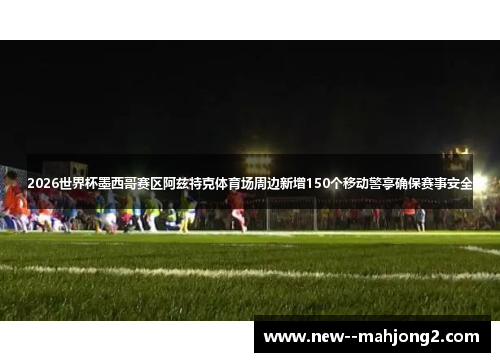 2026世界杯墨西哥赛区阿兹特克体育场周边新增150个移动警亭确保赛事安全