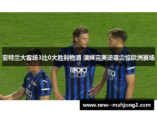 亚特兰大客场3比0大胜利物浦 演绎完美逆袭震惊欧洲赛场